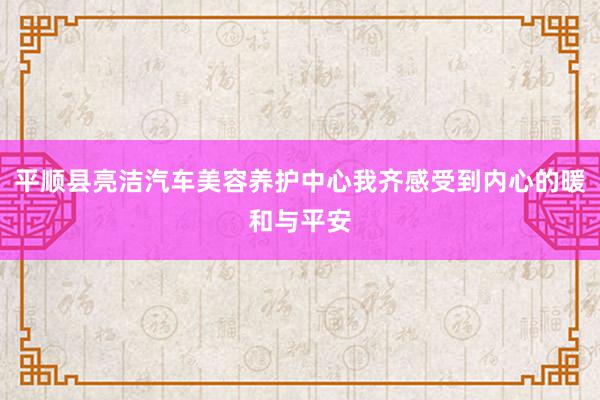平顺县亮洁汽车美容养护中心我齐感受到内心的暖和与平安